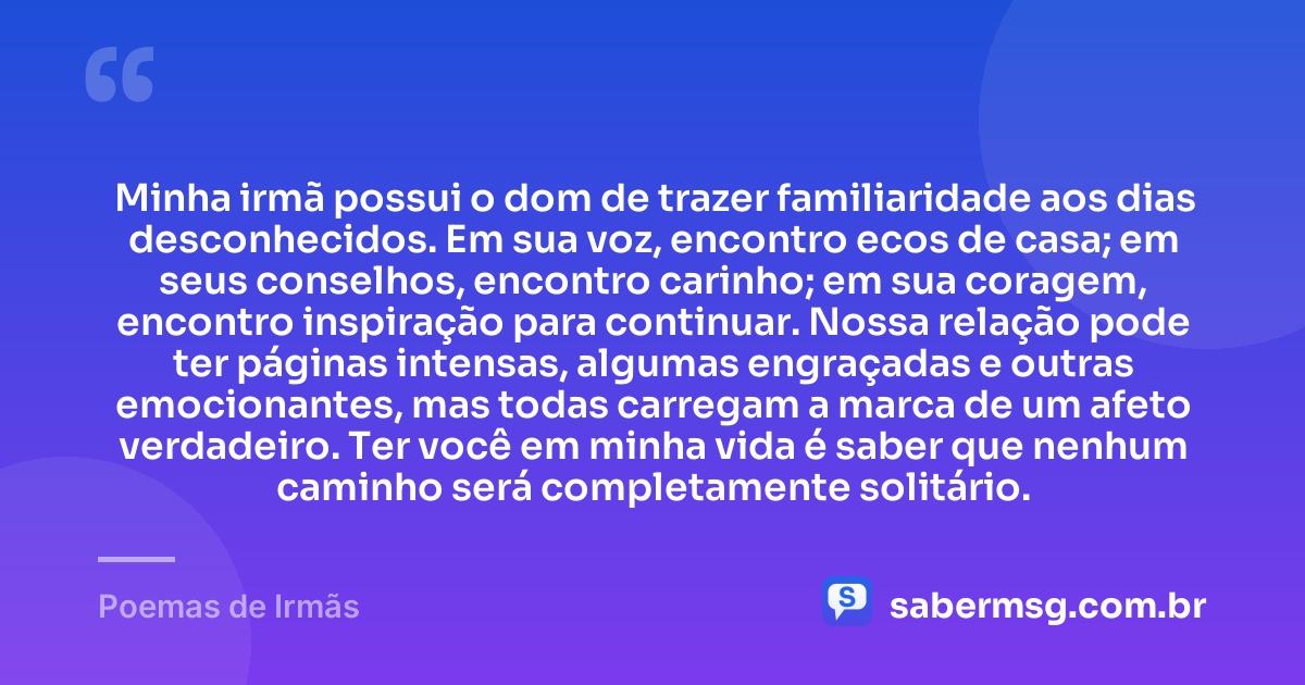 Minha irmã possui o dom de trazer familiaridade aos dias desconhecidos. Em sua voz, encontro ecos de casa; em seus conselhos, encontro carinho; em sua coragem, encontro inspiração para continuar. Nossa relação pode ter páginas intensas, algumas engraçadas e outras emocionantes, mas todas carregam a marca de um afeto verdadeiro. Ter você em minha vida é saber que nenhum caminho será completamente solitário. — Poemas de Irmãs