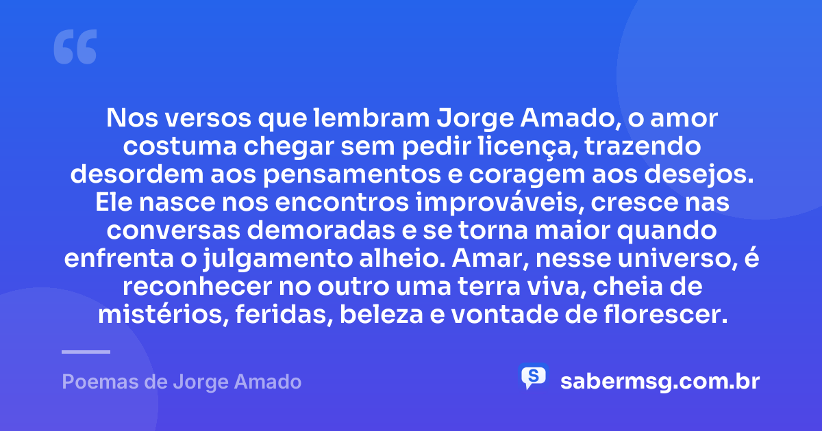 Nos versos que lembram Jorge Amado, o amor costuma chegar sem pedir licença, trazendo desordem aos pensamentos e coragem aos desejos. Ele nasce nos encontros improváveis, cresce nas conversas demoradas e se torna maior quando enfrenta o julgamento alheio. Amar, nesse universo, é reconhecer no outro uma terra viva, cheia de mistérios, feridas, beleza e vontade de florescer. — Poemas de Jorge Amado