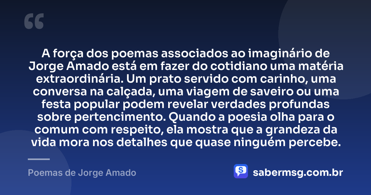 A força dos poemas associados ao imaginário de Jorge Amado está em fazer do cotidiano uma matéria extraordinária. Um prato servido com carinho, uma conversa na calçada, uma viagem de saveiro ou uma festa popular podem revelar verdades profundas sobre pertencimento. Quando a poesia olha para o comum com respeito, ela mostra que a grandeza da vida mora nos detalhes que quase ninguém percebe. — Poemas de Jorge Amado