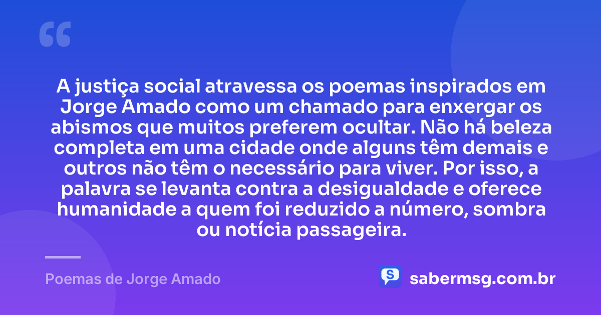 A justiça social atravessa os poemas inspirados em Jorge Amado como um chamado para enxergar os abismos que muitos preferem ocultar. Não há beleza completa em uma cidade onde alguns têm demais e outros não têm o necessário para viver. Por isso, a palavra se levanta contra a desigualdade e oferece humanidade a quem foi reduzido a número, sombra ou notícia passageira. — Poemas de Jorge Amado
