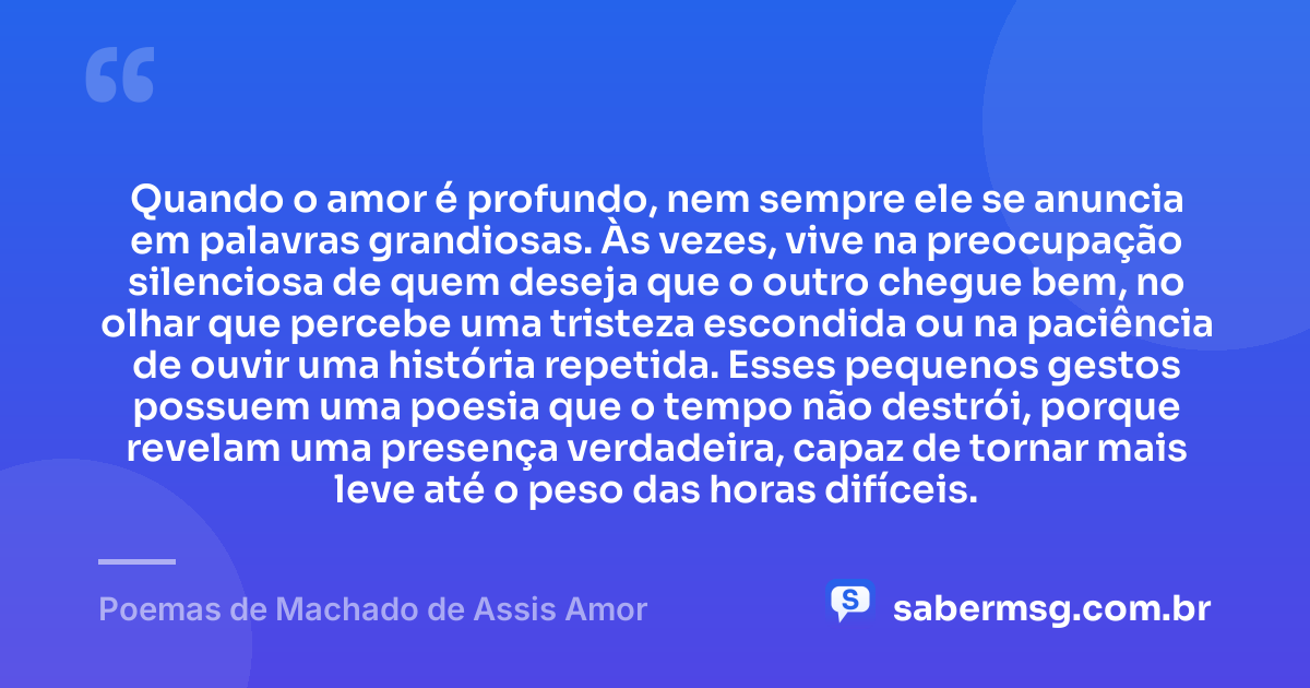 Quando o amor é profundo, nem sempre ele se anuncia em palavras grandiosas. Às vezes, vive na preocupação silenciosa de quem deseja que o outro chegue bem, no olhar que percebe uma tristeza escondida ou na paciência de ouvir uma história repetida. Esses pequenos gestos possuem uma poesia que o tempo não destrói, porque revelam uma presença verdadeira, capaz de tornar mais leve até o peso das horas difíceis. — Poemas de Machado de Assis Amor