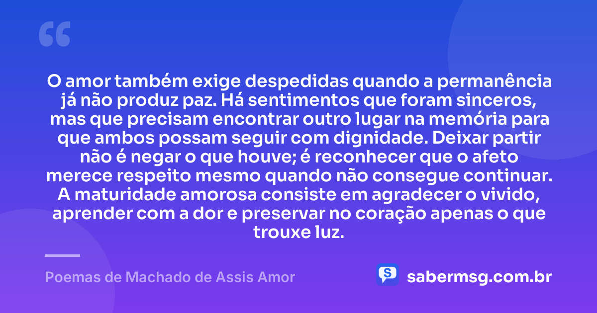O amor também exige despedidas quando a permanência já não produz paz. Há sentimentos que foram sinceros, mas que precisam encontrar outro lugar na memória para que ambos possam seguir com dignidade. Deixar partir não é negar o que houve; é reconhecer que o afeto merece respeito mesmo quando não consegue continuar. A maturidade amorosa consiste em agradecer o vivido, aprender com a dor e preservar no coração apenas o que trouxe luz. — Poemas de Machado de Assis Amor