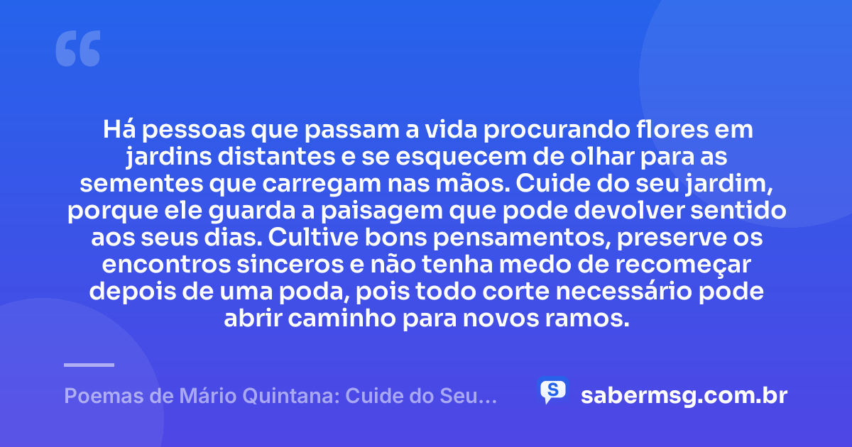 Há pessoas que passam a vida procurando flores em jardins distantes e se esquecem de olhar para as sementes que carregam nas mãos. Cuide do seu jardim, porque ele guarda a paisagem que pode devolver sentido aos seus dias. Cultive bons pensamentos, preserve os encontros sinceros e não tenha medo de recomeçar depois de uma poda, pois todo corte necessário pode abrir caminho para novos ramos. — Poemas de Mário Quintana: Cuide do Seu Jardim
