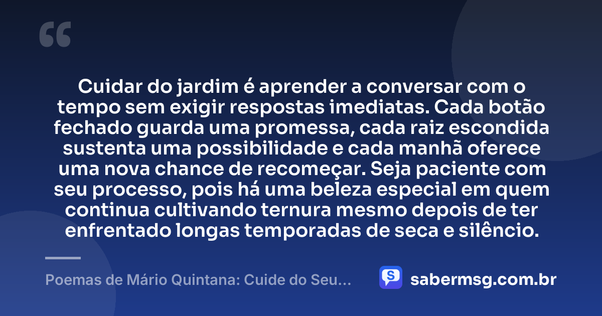 Cuidar do jardim é aprender a conversar com o tempo sem exigir respostas imediatas. Cada botão fechado guarda uma promessa, cada raiz escondida sustenta uma possibilidade e cada manhã oferece uma nova chance de recomeçar. Seja paciente com seu processo, pois há uma beleza especial em quem continua cultivando ternura mesmo depois de ter enfrentado longas temporadas de seca e silêncio. — Poemas de Mário Quintana: Cuide do Seu Jardim
