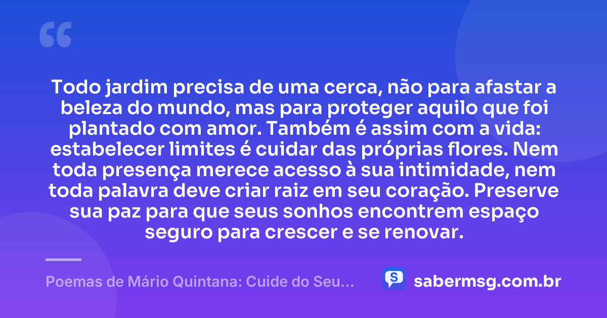 Todo jardim precisa de uma cerca, não para afastar a beleza do mundo, mas para proteger aquilo que foi plantado com amor. Também é assim com a vida: estabelecer limites é cuidar das próprias flores. Nem toda presença merece acesso à sua intimidade, nem toda palavra deve criar raiz em seu coração. Preserve sua paz para que seus sonhos encontrem espaço seguro para crescer e se renovar. — Poemas de Mário Quintana: Cuide do Seu Jardim