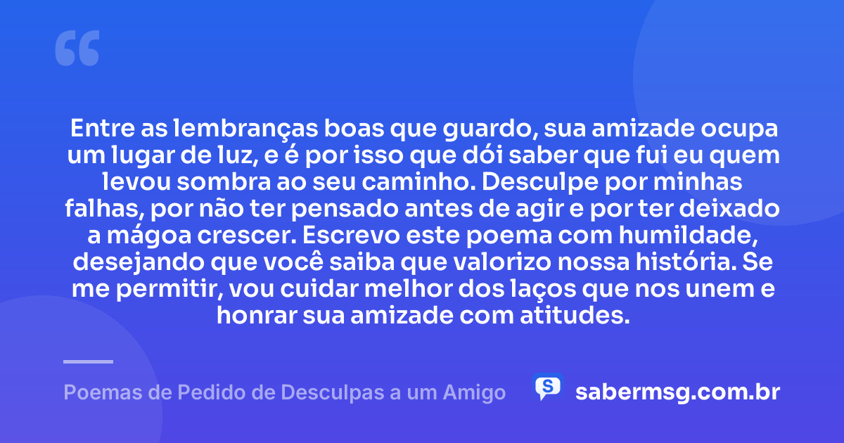 Entre as lembranças boas que guardo, sua amizade ocupa um lugar de luz, e é por isso que dói saber que fui eu quem levou sombra ao seu caminho. Desculpe por minhas falhas, por não ter pensado antes de agir e por ter deixado a mágoa crescer. Escrevo este poema com humildade, desejando que você saiba que valorizo nossa história. Se me permitir, vou cuidar melhor dos laços que nos unem e honrar sua amizade com atitudes. — Poemas de Pedido de Desculpas a um Amigo
