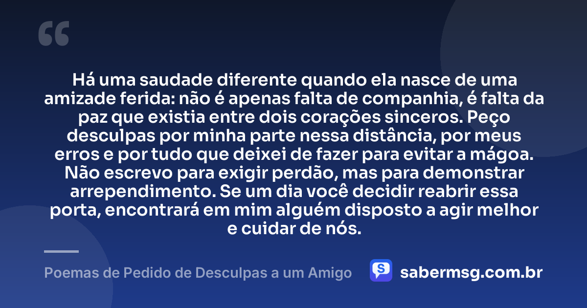 Há uma saudade diferente quando ela nasce de uma amizade ferida: não é apenas falta de companhia, é falta da paz que existia entre dois corações sinceros. Peço desculpas por minha parte nessa distância, por meus erros e por tudo que deixei de fazer para evitar a mágoa. Não escrevo para exigir perdão, mas para demonstrar arrependimento. Se um dia você decidir reabrir essa porta, encontrará em mim alguém disposto a agir melhor e cuidar de nós. — Poemas de Pedido de Desculpas a um Amigo