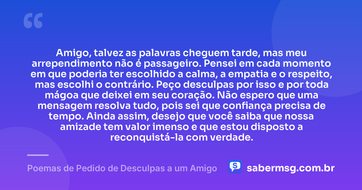 Amigo, talvez as palavras cheguem tarde, mas meu arrependimento não é passageiro. Pensei em cada momento em que poderia ter escolhido a calma, a empatia e o respeito, mas escolhi o contrário. Peço desculpas por isso e por toda mágoa que deixei em seu coração. Não espero que uma mensagem resolva tudo, pois sei que confiança precisa de tempo. Ainda assim, desejo que você saiba que nossa amizade tem valor imenso e que estou disposto a reconquistá-la com verdade. — Poemas de Pedido de Desculpas a um Amigo
