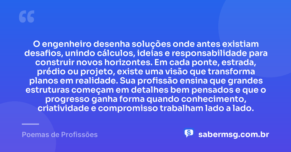 O engenheiro desenha soluções onde antes existiam desafios, unindo cálculos, ideias e responsabilidade para construir novos horizontes. Em cada ponte, estrada, prédio ou projeto, existe uma visão que transforma planos em realidade. Sua profissão ensina que grandes estruturas começam em detalhes bem pensados e que o progresso ganha forma quando conhecimento, criatividade e compromisso trabalham lado a lado. — Poemas de Profissões