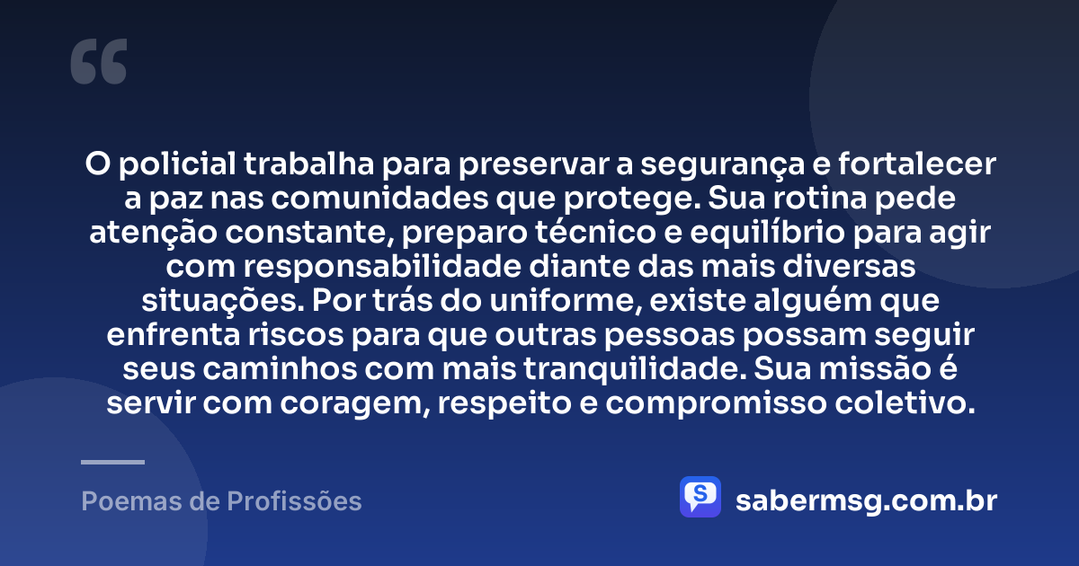O policial trabalha para preservar a segurança e fortalecer a paz nas comunidades que protege. Sua rotina pede atenção constante, preparo técnico e equilíbrio para agir com responsabilidade diante das mais diversas situações. Por trás do uniforme, existe alguém que enfrenta riscos para que outras pessoas possam seguir seus caminhos com mais tranquilidade. Sua missão é servir com coragem, respeito e compromisso coletivo. — Poemas de Profissões