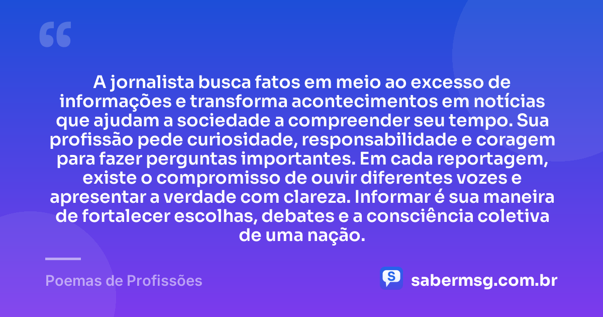 A jornalista busca fatos em meio ao excesso de informações e transforma acontecimentos em notícias que ajudam a sociedade a compreender seu tempo. Sua profissão pede curiosidade, responsabilidade e coragem para fazer perguntas importantes. Em cada reportagem, existe o compromisso de ouvir diferentes vozes e apresentar a verdade com clareza. Informar é sua maneira de fortalecer escolhas, debates e a consciência coletiva de uma nação. — Poemas de Profissões