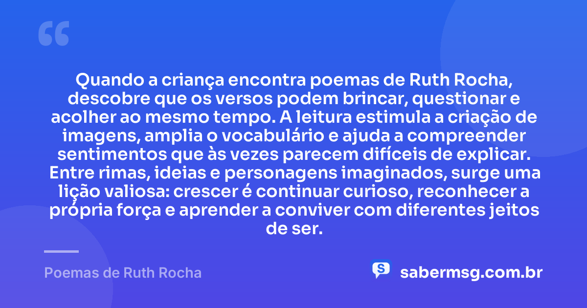 Quando a criança encontra poemas de Ruth Rocha, descobre que os versos podem brincar, questionar e acolher ao mesmo tempo. A leitura estimula a criação de imagens, amplia o vocabulário e ajuda a compreender sentimentos que às vezes parecem difíceis de explicar. Entre rimas, ideias e personagens imaginados, surge uma lição valiosa: crescer é continuar curioso, reconhecer a própria força e aprender a conviver com diferentes jeitos de ser. — Poemas de Ruth Rocha
