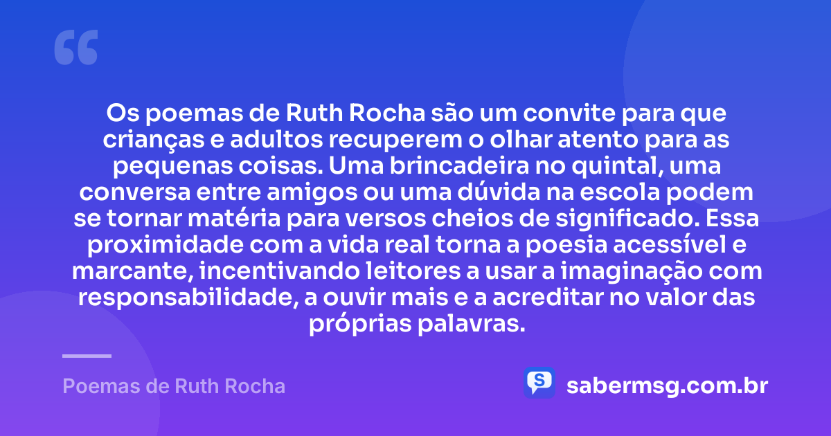 Os poemas de Ruth Rocha são um convite para que crianças e adultos recuperem o olhar atento para as pequenas coisas. Uma brincadeira no quintal, uma conversa entre amigos ou uma dúvida na escola podem se tornar matéria para versos cheios de significado. Essa proximidade com a vida real torna a poesia acessível e marcante, incentivando leitores a usar a imaginação com responsabilidade, a ouvir mais e a acreditar no valor das próprias palavras. — Poemas de Ruth Rocha