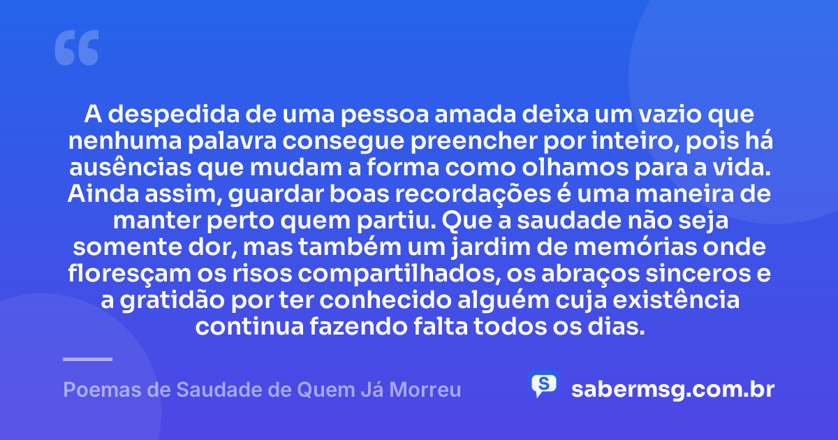 A despedida de uma pessoa amada deixa um vazio que nenhuma palavra consegue preencher por inteiro, pois há ausências que mudam a forma como olhamos para a vida. Ainda assim, guardar boas recordações é uma maneira de manter perto quem partiu. Que a saudade não seja somente dor, mas também um jardim de memórias onde floresçam os risos compartilhados, os abraços sinceros e a gratidão por ter conhecido alguém cuja existência continua fazendo falta todos os dias. — Poemas de Saudade de Quem Já Morreu
