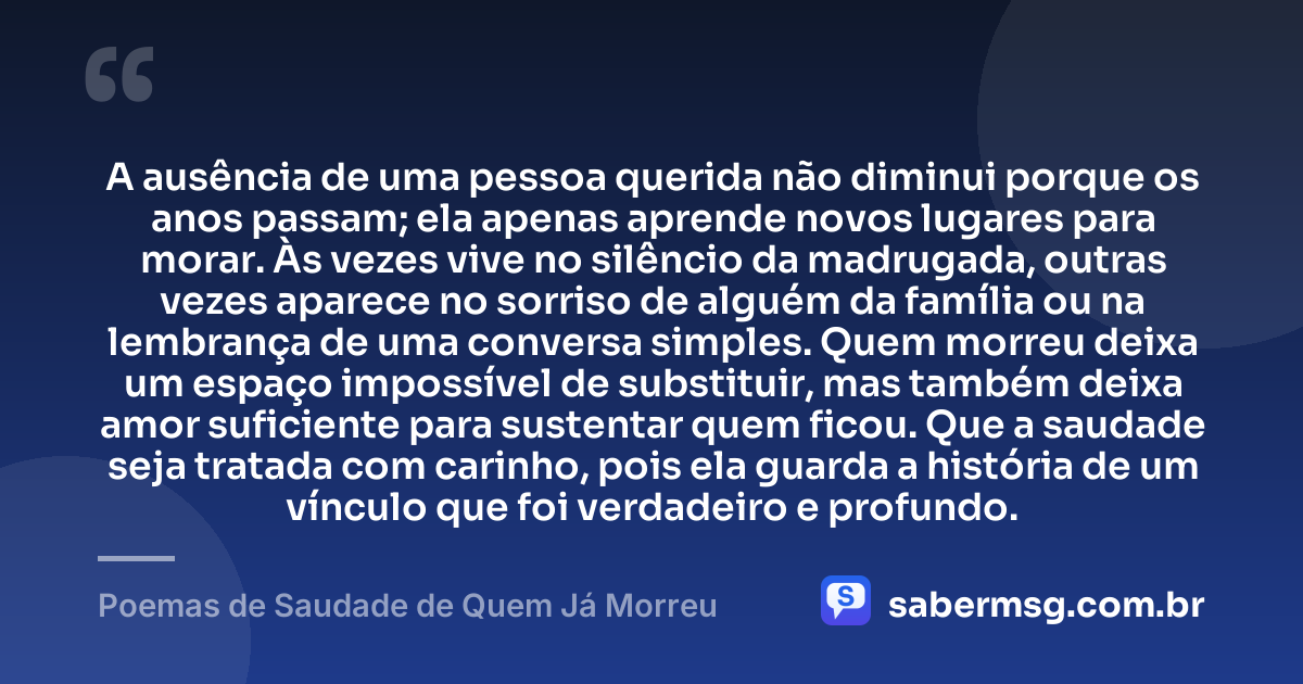 A ausência de uma pessoa querida não diminui porque os anos passam; ela apenas aprende novos lugares para morar. Às vezes vive no silêncio da madrugada, outras vezes aparece no sorriso de alguém da família ou na lembrança de uma conversa simples. Quem morreu deixa um espaço impossível de substituir, mas também deixa amor suficiente para sustentar quem ficou. Que a saudade seja tratada com carinho, pois ela guarda a história de um vínculo que foi verdadeiro e profundo. — Poemas de Saudade de Quem Já Morreu