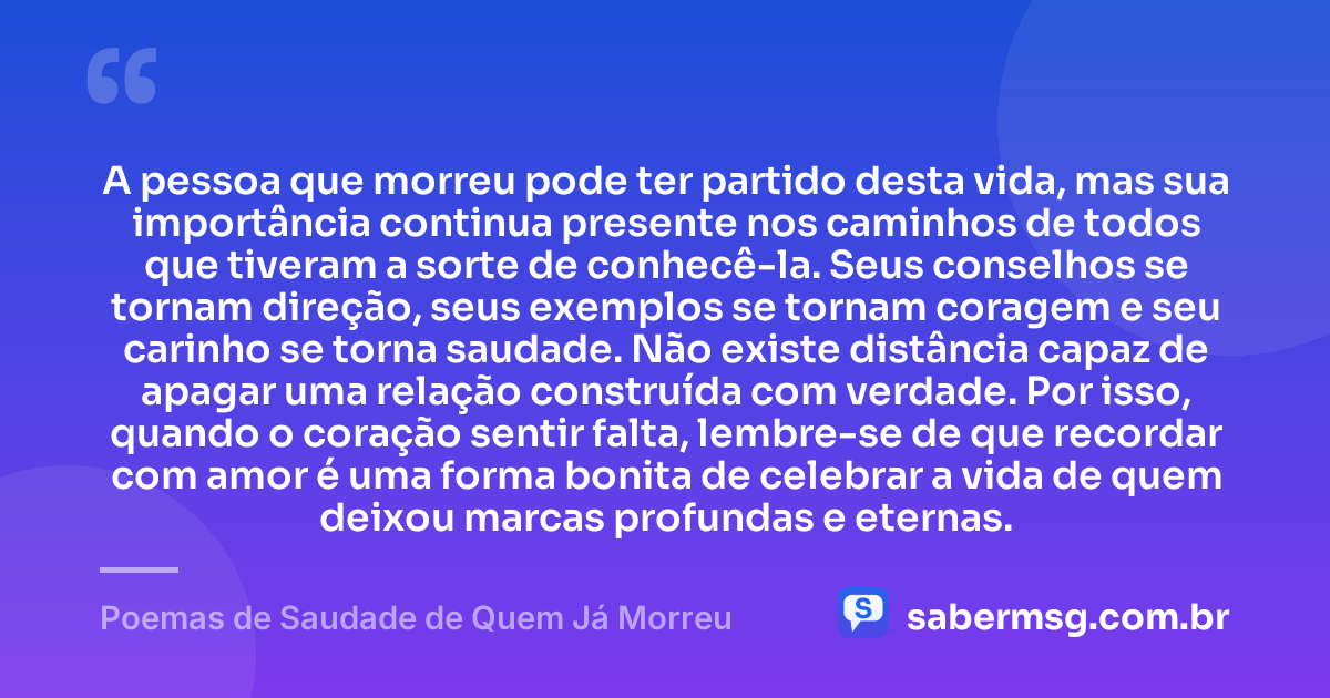 A pessoa que morreu pode ter partido desta vida, mas sua importância continua presente nos caminhos de todos que tiveram a sorte de conhecê-la. Seus conselhos se tornam direção, seus exemplos se tornam coragem e seu carinho se torna saudade. Não existe distância capaz de apagar uma relação construída com verdade. Por isso, quando o coração sentir falta, lembre-se de que recordar com amor é uma forma bonita de celebrar a vida de quem deixou marcas profundas e eternas. — Poemas de Saudade de Quem Já Morreu