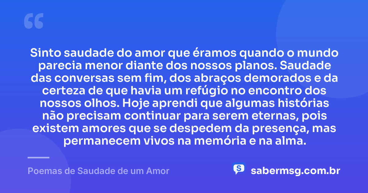 Sinto saudade do amor que éramos quando o mundo parecia menor diante dos nossos planos. Saudade das conversas sem fim, dos abraços demorados e da certeza de que havia um refúgio no encontro dos nossos olhos. Hoje aprendi que algumas histórias não precisam continuar para serem eternas, pois existem amores que se despedem da presença, mas permanecem vivos na memória e na alma. — Poemas de Saudade de um Amor