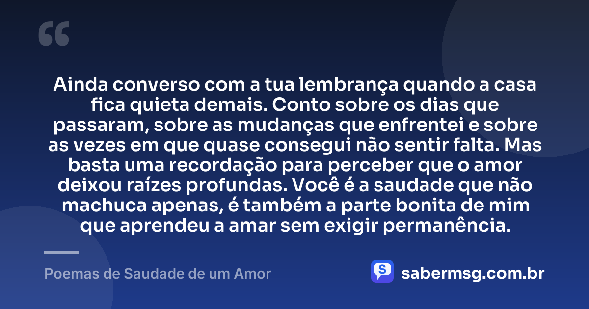 Ainda converso com a tua lembrança quando a casa fica quieta demais. Conto sobre os dias que passaram, sobre as mudanças que enfrentei e sobre as vezes em que quase consegui não sentir falta. Mas basta uma recordação para perceber que o amor deixou raízes profundas. Você é a saudade que não machuca apenas, é também a parte bonita de mim que aprendeu a amar sem exigir permanência. — Poemas de Saudade de um Amor