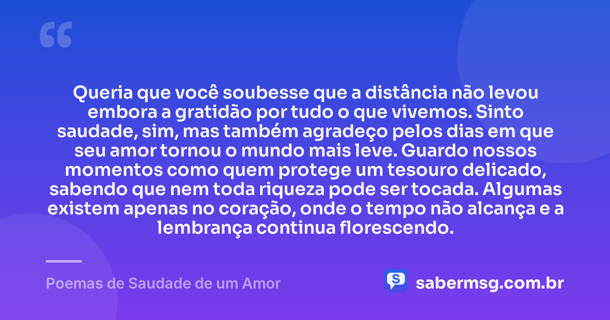 Queria que você soubesse que a distância não levou embora a gratidão por tudo o que vivemos. Sinto saudade, sim, mas também agradeço pelos dias em que seu amor tornou o mundo mais leve. Guardo nossos momentos como quem protege um tesouro delicado, sabendo que nem toda riqueza pode ser tocada. Algumas existem apenas no coração, onde o tempo não alcança e a lembrança continua florescendo. — Poemas de Saudade de um Amor