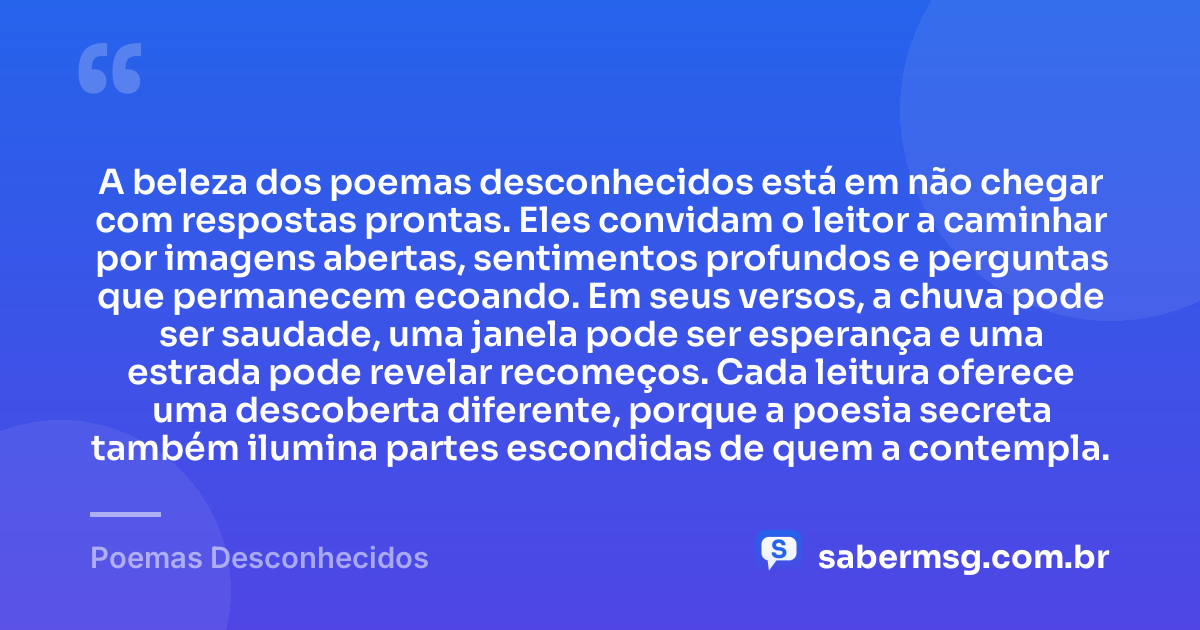 A beleza dos poemas desconhecidos está em não chegar com respostas prontas. Eles convidam o leitor a caminhar por imagens abertas, sentimentos profundos e perguntas que permanecem ecoando. Em seus versos, a chuva pode ser saudade, uma janela pode ser esperança e uma estrada pode revelar recomeços. Cada leitura oferece uma descoberta diferente, porque a poesia secreta também ilumina partes escondidas de quem a contempla. — Poemas Desconhecidos