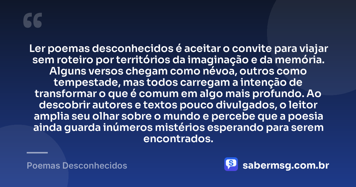 Ler poemas desconhecidos é aceitar o convite para viajar sem roteiro por territórios da imaginação e da memória. Alguns versos chegam como névoa, outros como tempestade, mas todos carregam a intenção de transformar o que é comum em algo mais profundo. Ao descobrir autores e textos pouco divulgados, o leitor amplia seu olhar sobre o mundo e percebe que a poesia ainda guarda inúmeros mistérios esperando para serem encontrados. — Poemas Desconhecidos