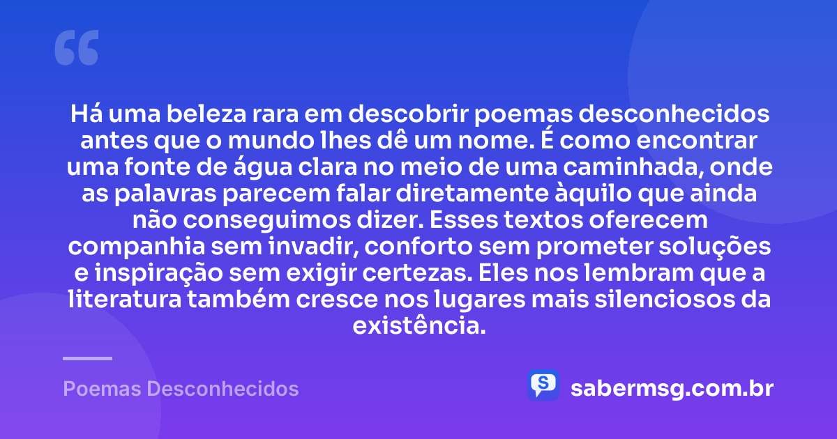 Há uma beleza rara em descobrir poemas desconhecidos antes que o mundo lhes dê um nome. É como encontrar uma fonte de água clara no meio de uma caminhada, onde as palavras parecem falar diretamente àquilo que ainda não conseguimos dizer. Esses textos oferecem companhia sem invadir, conforto sem prometer soluções e inspiração sem exigir certezas. Eles nos lembram que a literatura também cresce nos lugares mais silenciosos da existência. — Poemas Desconhecidos