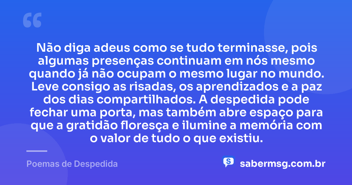 Não diga adeus como se tudo terminasse, pois algumas presenças continuam em nós mesmo quando já não ocupam o mesmo lugar no mundo. Leve consigo as risadas, os aprendizados e a paz dos dias compartilhados. A despedida pode fechar uma porta, mas também abre espaço para que a gratidão floresça e ilumine a memória com o valor de tudo o que existiu. — Poemas de Despedida