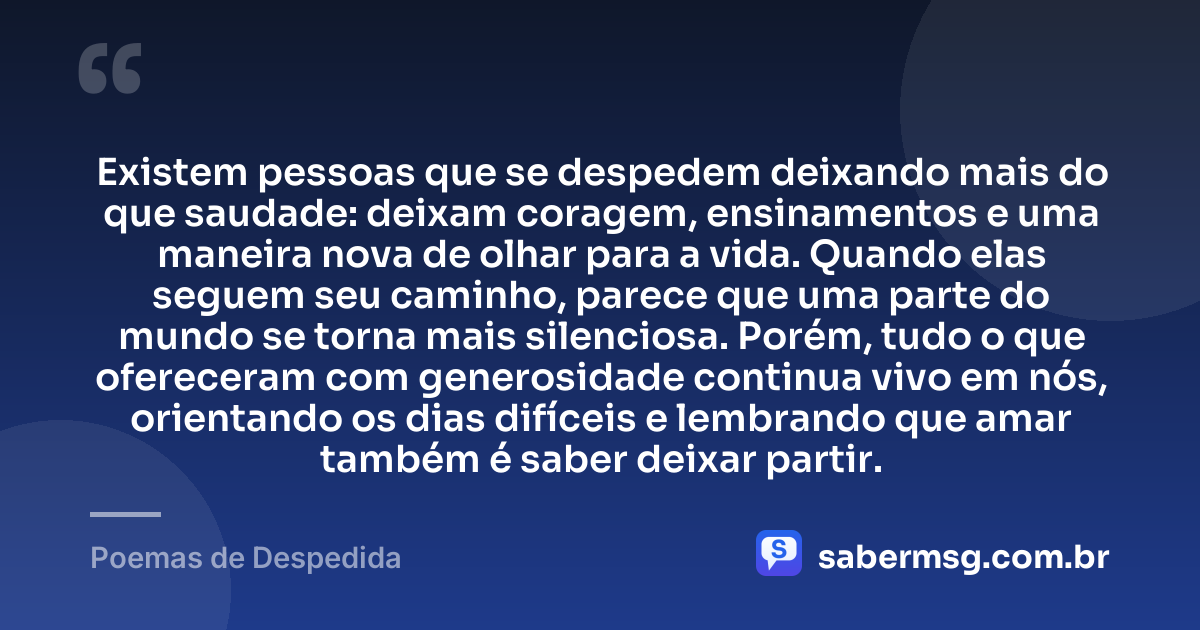 Existem pessoas que se despedem deixando mais do que saudade: deixam coragem, ensinamentos e uma maneira nova de olhar para a vida. Quando elas seguem seu caminho, parece que uma parte do mundo se torna mais silenciosa. Porém, tudo o que ofereceram com generosidade continua vivo em nós, orientando os dias difíceis e lembrando que amar também é saber deixar partir. — Poemas de Despedida
