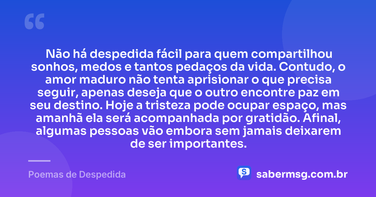 Não há despedida fácil para quem compartilhou sonhos, medos e tantos pedaços da vida. Contudo, o amor maduro não tenta aprisionar o que precisa seguir, apenas deseja que o outro encontre paz em seu destino. Hoje a tristeza pode ocupar espaço, mas amanhã ela será acompanhada por gratidão. Afinal, algumas pessoas vão embora sem jamais deixarem de ser importantes. — Poemas de Despedida