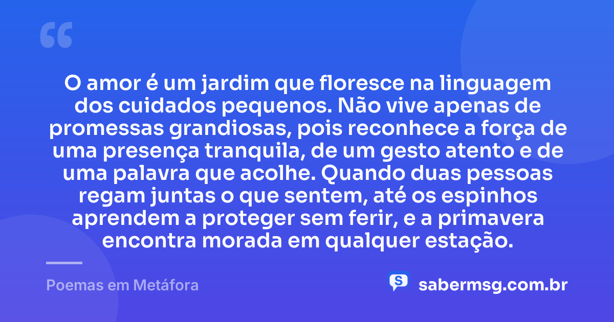 O amor é um jardim que floresce na linguagem dos cuidados pequenos. Não vive apenas de promessas grandiosas, pois reconhece a força de uma presença tranquila, de um gesto atento e de uma palavra que acolhe. Quando duas pessoas regam juntas o que sentem, até os espinhos aprendem a proteger sem ferir, e a primavera encontra morada em qualquer estação. — Poemas em Metáfora