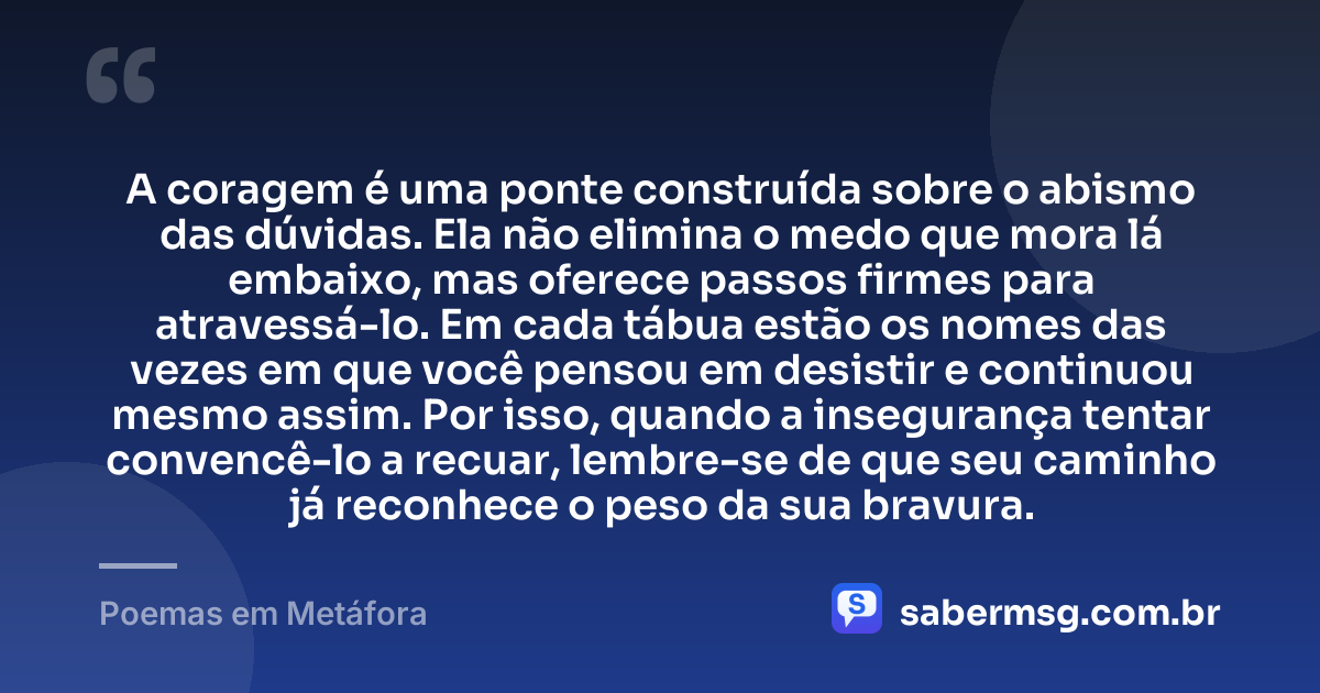 A coragem é uma ponte construída sobre o abismo das dúvidas. Ela não elimina o medo que mora lá embaixo, mas oferece passos firmes para atravessá-lo. Em cada tábua estão os nomes das vezes em que você pensou em desistir e continuou mesmo assim. Por isso, quando a insegurança tentar convencê-lo a recuar, lembre-se de que seu caminho já reconhece o peso da sua bravura. — Poemas em Metáfora