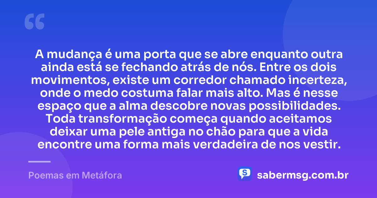 A mudança é uma porta que se abre enquanto outra ainda está se fechando atrás de nós. Entre os dois movimentos, existe um corredor chamado incerteza, onde o medo costuma falar mais alto. Mas é nesse espaço que a alma descobre novas possibilidades. Toda transformação começa quando aceitamos deixar uma pele antiga no chão para que a vida encontre uma forma mais verdadeira de nos vestir. — Poemas em Metáfora