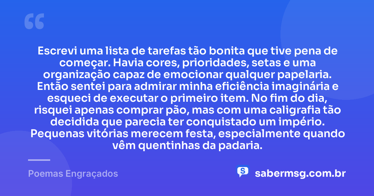 Escrevi uma lista de tarefas tão bonita que tive pena de começar. Havia cores, prioridades, setas e uma organização capaz de emocionar qualquer papelaria. Então sentei para admirar minha eficiência imaginária e esqueci de executar o primeiro item. No fim do dia, risquei apenas comprar pão, mas com uma caligrafia tão decidida que parecia ter conquistado um império. Pequenas vitórias merecem festa, especialmente quando vêm quentinhas da padaria. — Poemas Engraçados