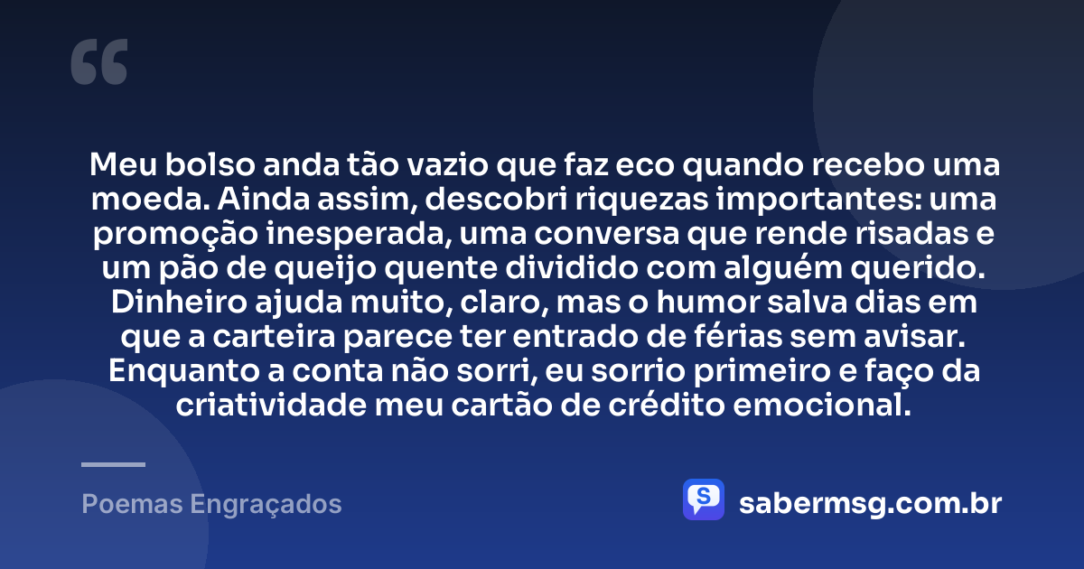 Meu bolso anda tão vazio que faz eco quando recebo uma moeda. Ainda assim, descobri riquezas importantes: uma promoção inesperada, uma conversa que rende risadas e um pão de queijo quente dividido com alguém querido. Dinheiro ajuda muito, claro, mas o humor salva dias em que a carteira parece ter entrado de férias sem avisar. Enquanto a conta não sorri, eu sorrio primeiro e faço da criatividade meu cartão de crédito emocional. — Poemas Engraçados