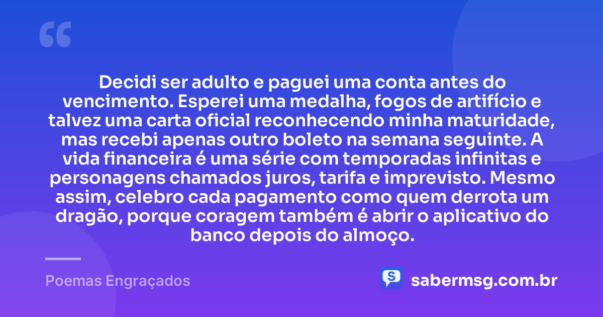 Decidi ser adulto e paguei uma conta antes do vencimento. Esperei uma medalha, fogos de artifício e talvez uma carta oficial reconhecendo minha maturidade, mas recebi apenas outro boleto na semana seguinte. A vida financeira é uma série com temporadas infinitas e personagens chamados juros, tarifa e imprevisto. Mesmo assim, celebro cada pagamento como quem derrota um dragão, porque coragem também é abrir o aplicativo do banco depois do almoço. — Poemas Engraçados