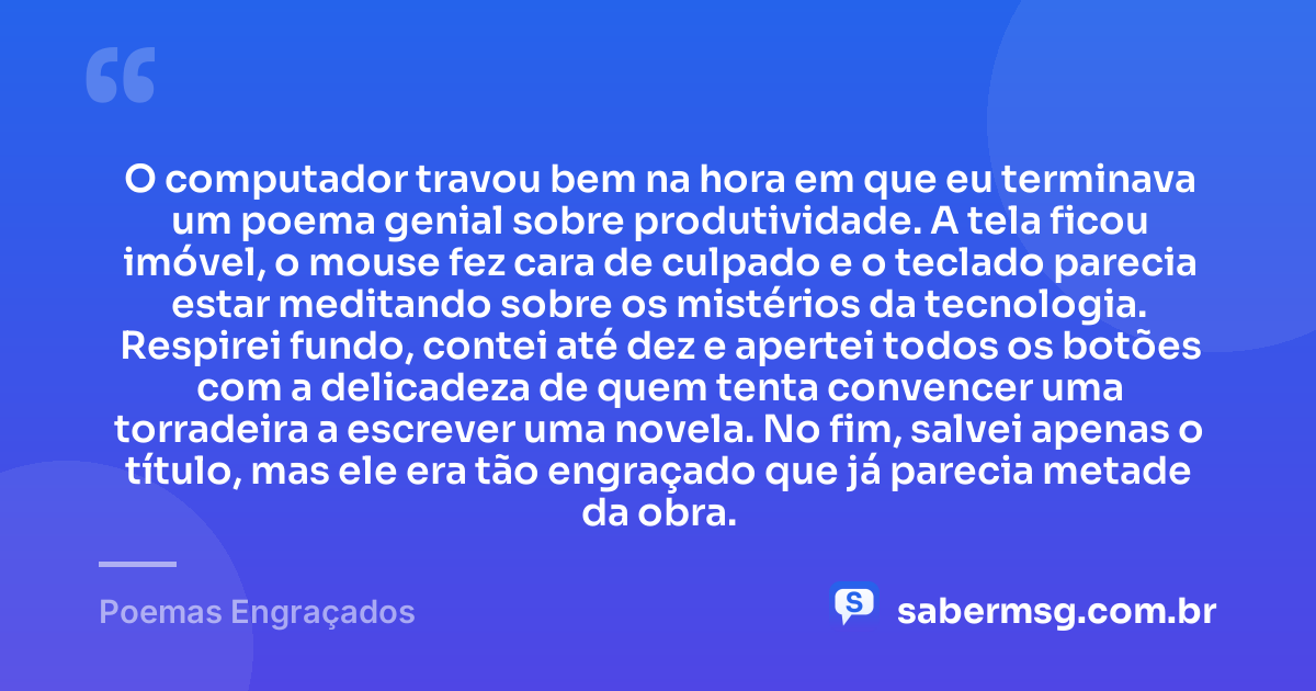 O computador travou bem na hora em que eu terminava um poema genial sobre produtividade. A tela ficou imóvel, o mouse fez cara de culpado e o teclado parecia estar meditando sobre os mistérios da tecnologia. Respirei fundo, contei até dez e apertei todos os botões com a delicadeza de quem tenta convencer uma torradeira a escrever uma novela. No fim, salvei apenas o título, mas ele era tão engraçado que já parecia metade da obra. — Poemas Engraçados