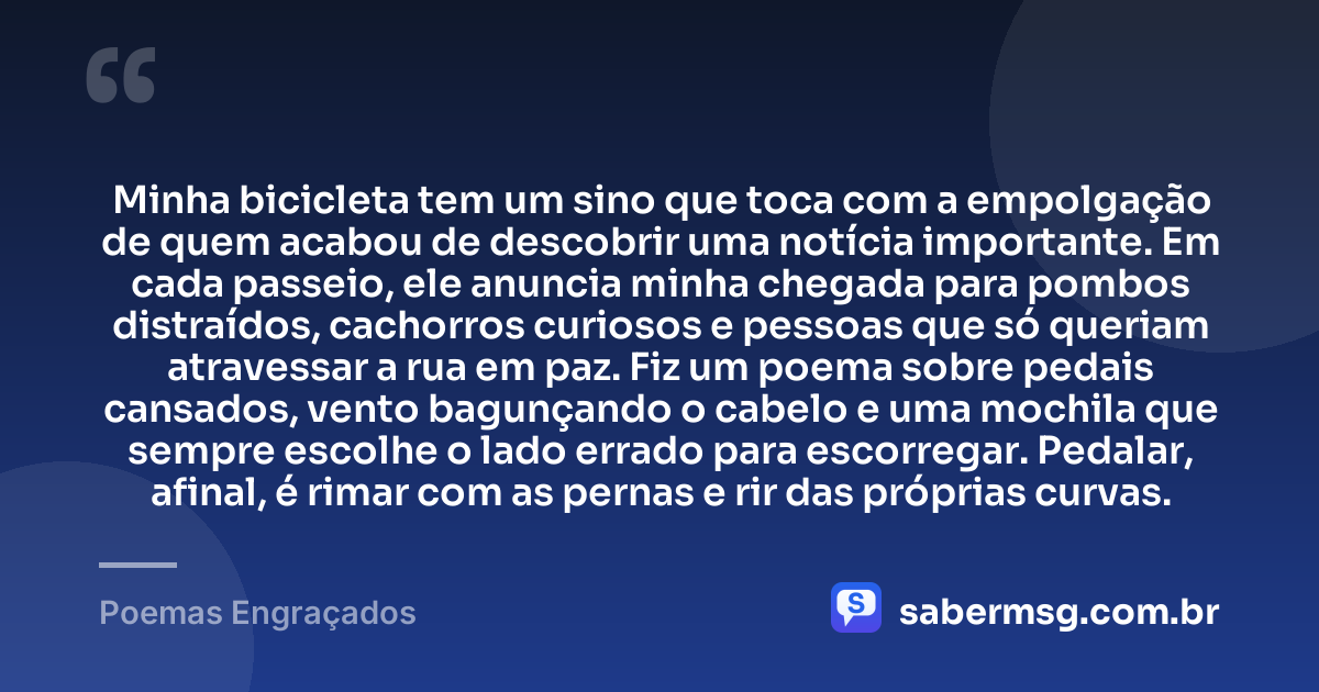 Minha bicicleta tem um sino que toca com a empolgação de quem acabou de descobrir uma notícia importante. Em cada passeio, ele anuncia minha chegada para pombos distraídos, cachorros curiosos e pessoas que só queriam atravessar a rua em paz. Fiz um poema sobre pedais cansados, vento bagunçando o cabelo e uma mochila que sempre escolhe o lado errado para escorregar. Pedalar, afinal, é rimar com as pernas e rir das próprias curvas. — Poemas Engraçados