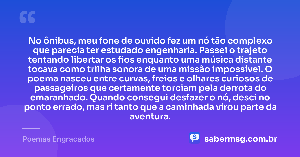 No ônibus, meu fone de ouvido fez um nó tão complexo que parecia ter estudado engenharia. Passei o trajeto tentando libertar os fios enquanto uma música distante tocava como trilha sonora de uma missão impossível. O poema nasceu entre curvas, freios e olhares curiosos de passageiros que certamente torciam pela derrota do emaranhado. Quando consegui desfazer o nó, desci no ponto errado, mas ri tanto que a caminhada virou parte da aventura. — Poemas Engraçados