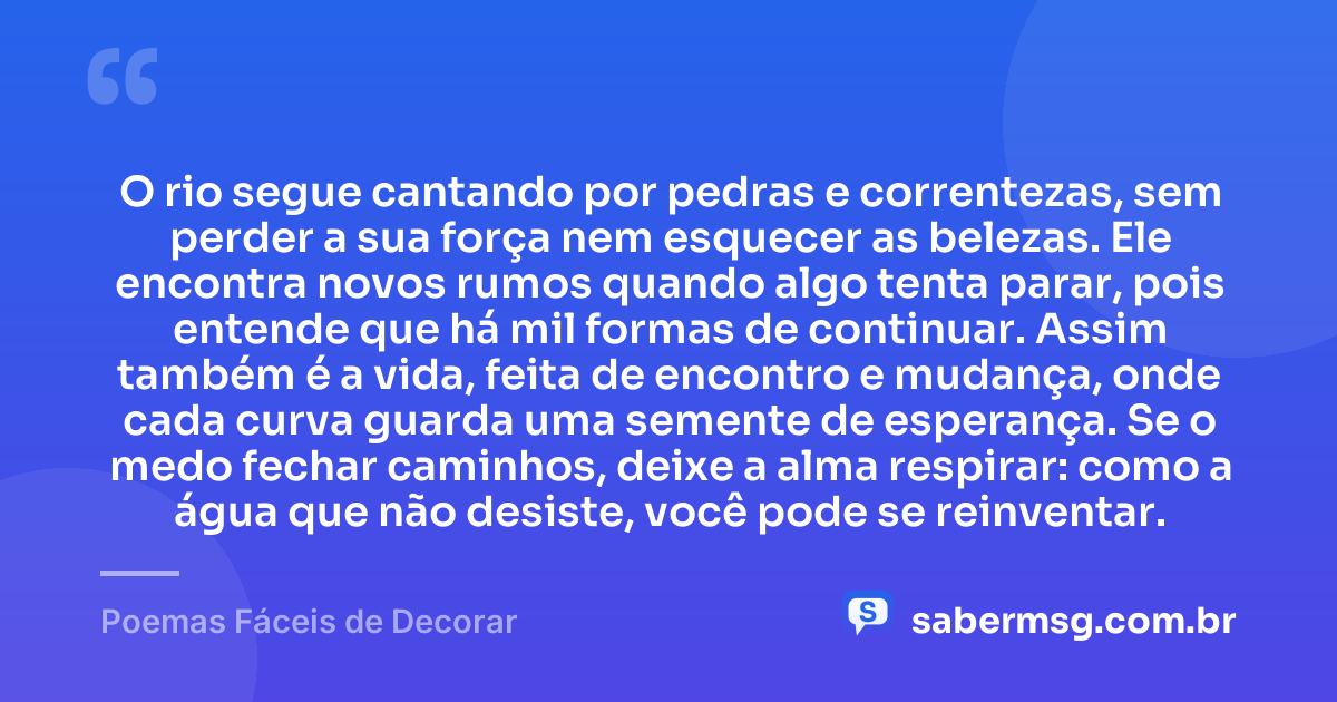 O rio segue cantando por pedras e correntezas, sem perder a sua força nem esquecer as belezas. Ele encontra novos rumos quando algo tenta parar, pois entende que há mil formas de continuar. Assim também é a vida, feita de encontro e mudança, onde cada curva guarda uma semente de esperança. Se o medo fechar caminhos, deixe a alma respirar: como a água que não desiste, você pode se reinventar. — Poemas Fáceis de Decorar