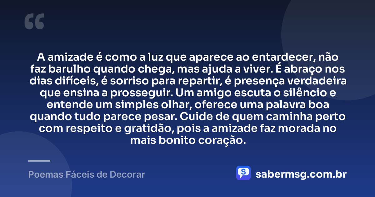 A amizade é como a luz que aparece ao entardecer, não faz barulho quando chega, mas ajuda a viver. É abraço nos dias difíceis, é sorriso para repartir, é presença verdadeira que ensina a prosseguir. Um amigo escuta o silêncio e entende um simples olhar, oferece uma palavra boa quando tudo parece pesar. Cuide de quem caminha perto com respeito e gratidão, pois a amizade faz morada no mais bonito coração. — Poemas Fáceis de Decorar