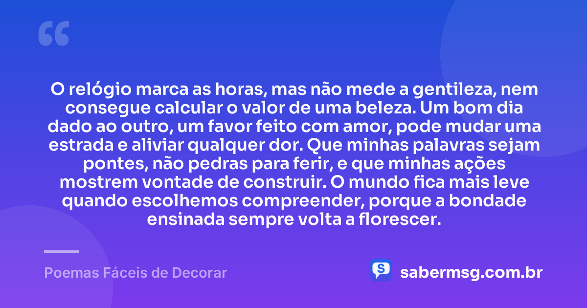 O relógio marca as horas, mas não mede a gentileza, nem consegue calcular o valor de uma beleza. Um bom dia dado ao outro, um favor feito com amor, pode mudar uma estrada e aliviar qualquer dor. Que minhas palavras sejam pontes, não pedras para ferir, e que minhas ações mostrem vontade de construir. O mundo fica mais leve quando escolhemos compreender, porque a bondade ensinada sempre volta a florescer. — Poemas Fáceis de Decorar