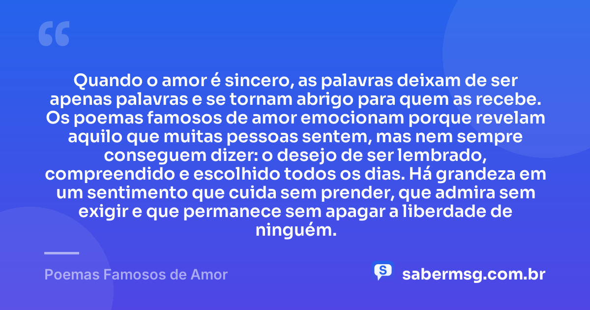 Quando o amor é sincero, as palavras deixam de ser apenas palavras e se tornam abrigo para quem as recebe. Os poemas famosos de amor emocionam porque revelam aquilo que muitas pessoas sentem, mas nem sempre conseguem dizer: o desejo de ser lembrado, compreendido e escolhido todos os dias. Há grandeza em um sentimento que cuida sem prender, que admira sem exigir e que permanece sem apagar a liberdade de ninguém. — Poemas Famosos de Amor