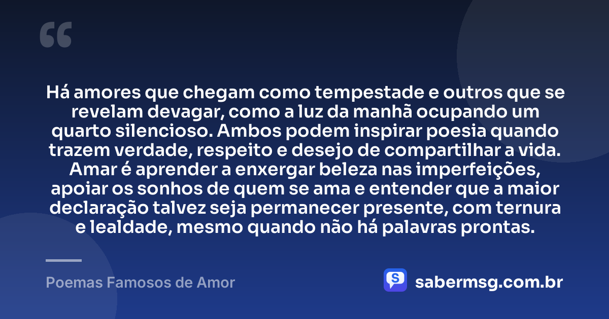 Há amores que chegam como tempestade e outros que se revelam devagar, como a luz da manhã ocupando um quarto silencioso. Ambos podem inspirar poesia quando trazem verdade, respeito e desejo de compartilhar a vida. Amar é aprender a enxergar beleza nas imperfeições, apoiar os sonhos de quem se ama e entender que a maior declaração talvez seja permanecer presente, com ternura e lealdade, mesmo quando não há palavras prontas. — Poemas Famosos de Amor