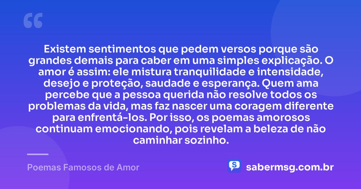 Existem sentimentos que pedem versos porque são grandes demais para caber em uma simples explicação. O amor é assim: ele mistura tranquilidade e intensidade, desejo e proteção, saudade e esperança. Quem ama percebe que a pessoa querida não resolve todos os problemas da vida, mas faz nascer uma coragem diferente para enfrentá-los. Por isso, os poemas amorosos continuam emocionando, pois revelam a beleza de não caminhar sozinho. — Poemas Famosos de Amor