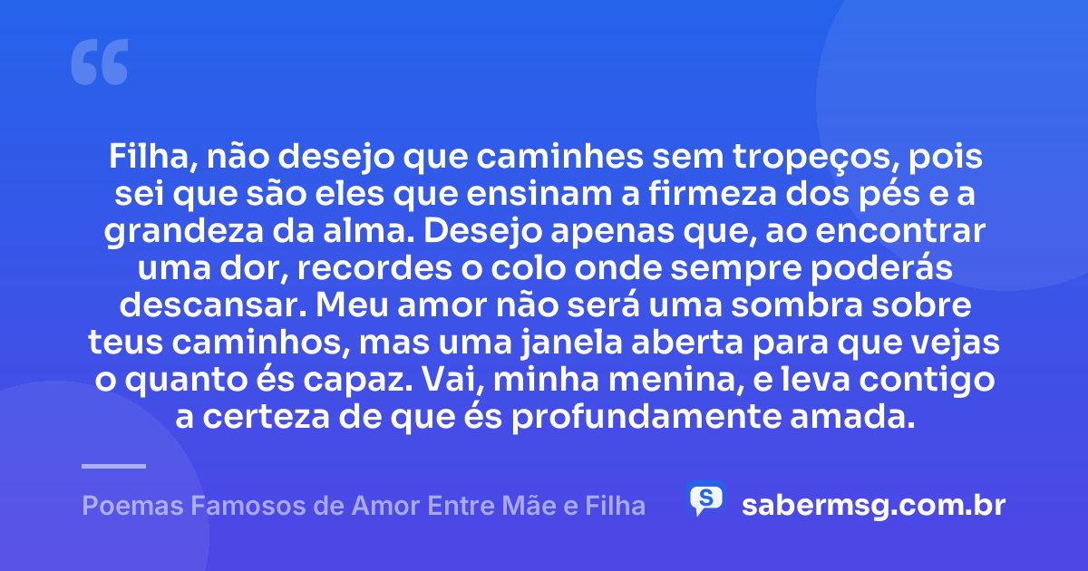 Filha, não desejo que caminhes sem tropeços, pois sei que são eles que ensinam a firmeza dos pés e a grandeza da alma. Desejo apenas que, ao encontrar uma dor, recordes o colo onde sempre poderás descansar. Meu amor não será uma sombra sobre teus caminhos, mas uma janela aberta para que vejas o quanto és capaz. Vai, minha menina, e leva contigo a certeza de que és profundamente amada. — Poemas Famosos de Amor Entre Mãe e Filha
