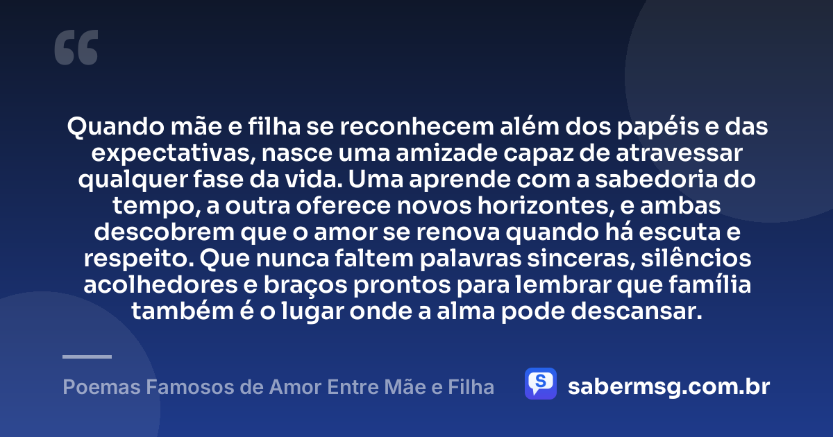 Quando mãe e filha se reconhecem além dos papéis e das expectativas, nasce uma amizade capaz de atravessar qualquer fase da vida. Uma aprende com a sabedoria do tempo, a outra oferece novos horizontes, e ambas descobrem que o amor se renova quando há escuta e respeito. Que nunca faltem palavras sinceras, silêncios acolhedores e braços prontos para lembrar que família também é o lugar onde a alma pode descansar. — Poemas Famosos de Amor Entre Mãe e Filha