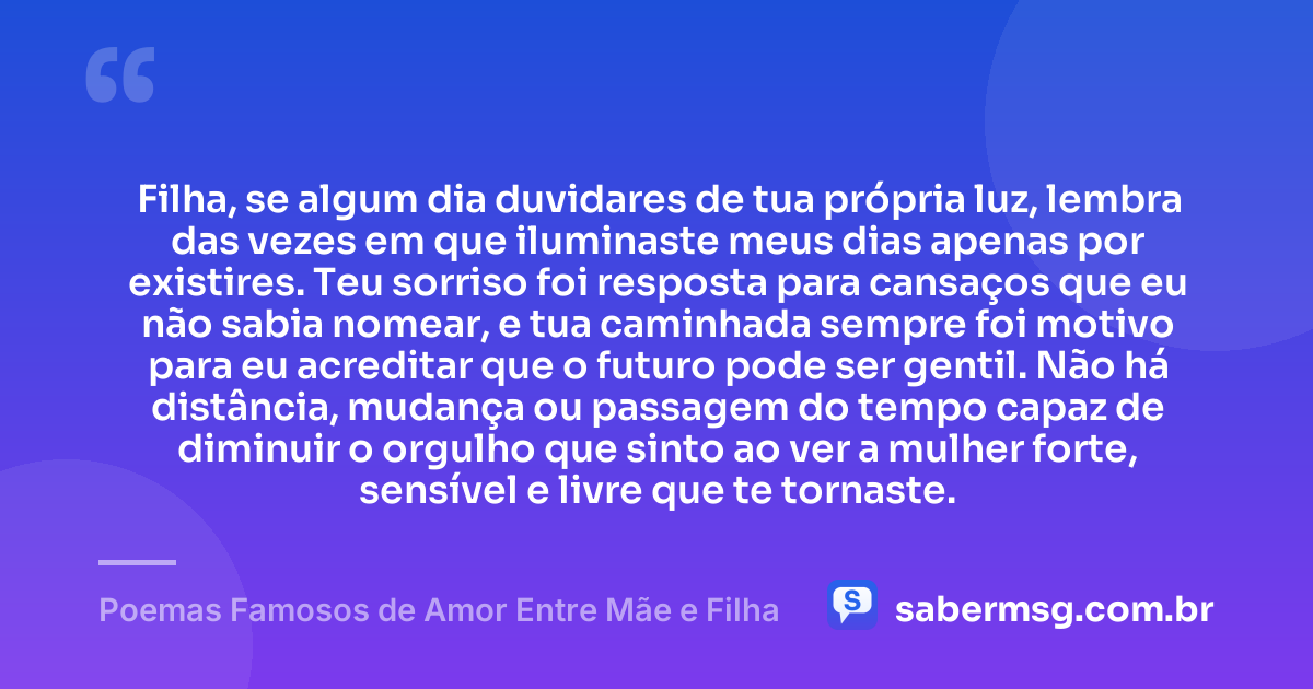 Filha, se algum dia duvidares de tua própria luz, lembra das vezes em que iluminaste meus dias apenas por existires. Teu sorriso foi resposta para cansaços que eu não sabia nomear, e tua caminhada sempre foi motivo para eu acreditar que o futuro pode ser gentil. Não há distância, mudança ou passagem do tempo capaz de diminuir o orgulho que sinto ao ver a mulher forte, sensível e livre que te tornaste. — Poemas Famosos de Amor Entre Mãe e Filha