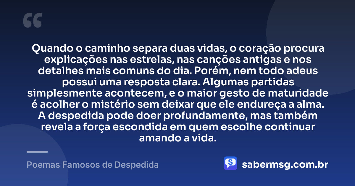 Quando o caminho separa duas vidas, o coração procura explicações nas estrelas, nas canções antigas e nos detalhes mais comuns do dia. Porém, nem todo adeus possui uma resposta clara. Algumas partidas simplesmente acontecem, e o maior gesto de maturidade é acolher o mistério sem deixar que ele endureça a alma. A despedida pode doer profundamente, mas também revela a força escondida em quem escolhe continuar amando a vida. — Poemas Famosos de Despedida