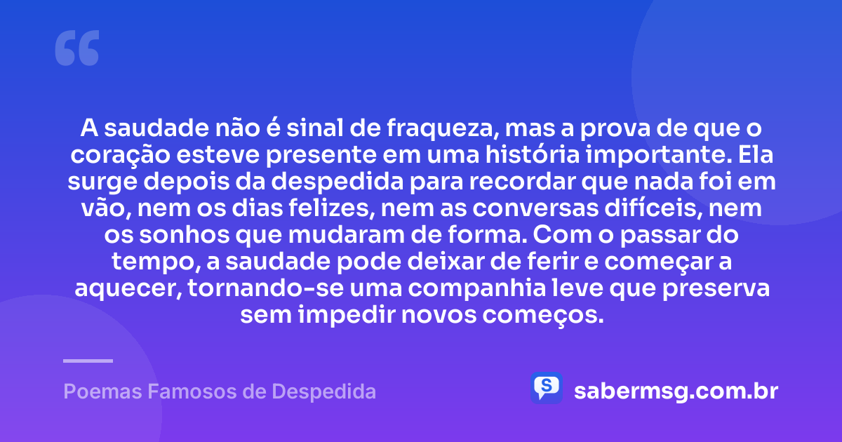 A saudade não é sinal de fraqueza, mas a prova de que o coração esteve presente em uma história importante. Ela surge depois da despedida para recordar que nada foi em vão, nem os dias felizes, nem as conversas difíceis, nem os sonhos que mudaram de forma. Com o passar do tempo, a saudade pode deixar de ferir e começar a aquecer, tornando-se uma companhia leve que preserva sem impedir novos começos. — Poemas Famosos de Despedida
