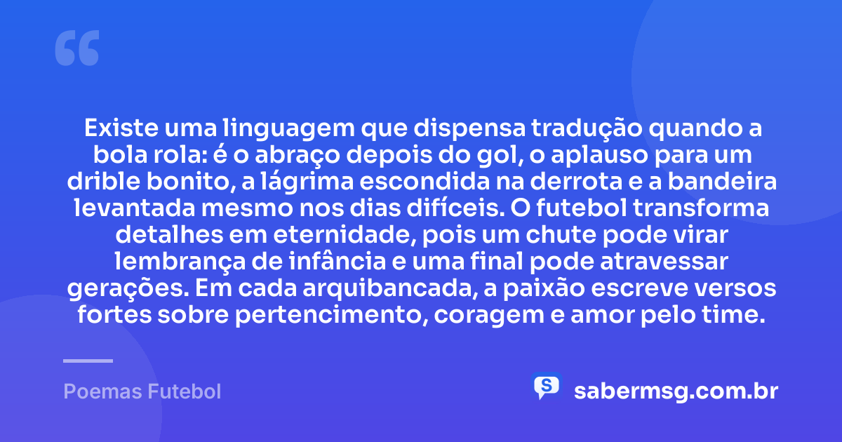 Existe uma linguagem que dispensa tradução quando a bola rola: é o abraço depois do gol, o aplauso para um drible bonito, a lágrima escondida na derrota e a bandeira levantada mesmo nos dias difíceis. O futebol transforma detalhes em eternidade, pois um chute pode virar lembrança de infância e uma final pode atravessar gerações. Em cada arquibancada, a paixão escreve versos fortes sobre pertencimento, coragem e amor pelo time. — Poemas Futebol